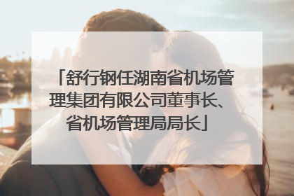 舒行钢任湖南省机场管理集团有限公司董事长、省机场管理局局长