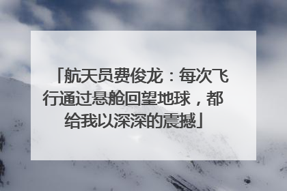 航天员费俊龙：每次飞行通过悬舱回望地球，都给我以深深的震撼