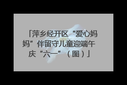 萍乡经开区“爱心妈妈”伴留守儿童迎端午庆“六一”（图）
