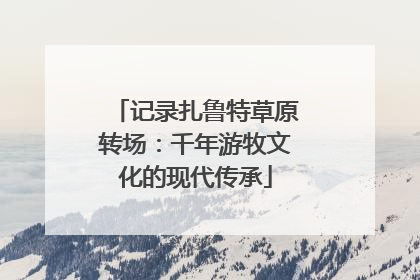 记录扎鲁特草原转场：千年游牧文化的现代传承