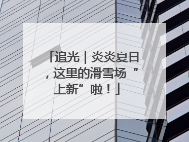 追光｜炎炎夏日，这里的滑雪场“上新”啦！