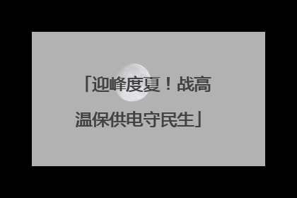 迎峰度夏！战高温保供电守民生