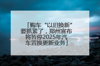 购车“以旧换新”要抓紧了，郑州宣布将暂停2025年汽车置换更新业务