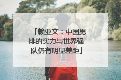 赖亚文：中国男排的实力与世界强队仍有明显差距