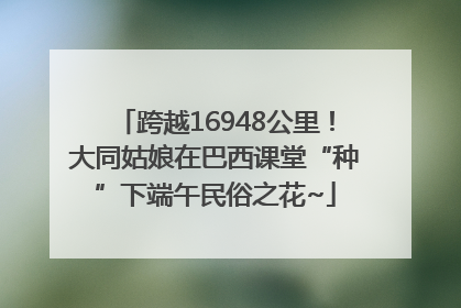 跨越16948公里！大同姑娘在巴西课堂“种”下端午民俗之花~