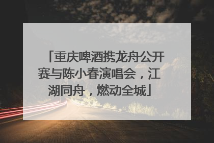 重庆啤酒携龙舟公开赛与陈小春演唱会，江湖同舟，燃动全城
