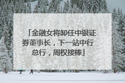 金融女将卸任中银证券董事长，下一站中行总行，周权接棒