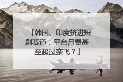 韩国、印度挤进短剧赛道，平台月费甚至超过奈飞？