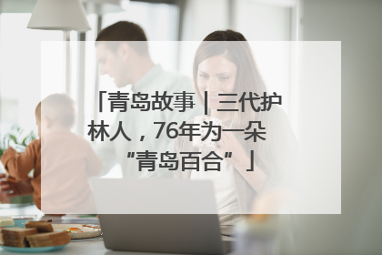 青岛故事｜三代护林人，76年为一朵“青岛百合”