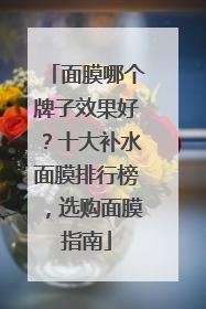 面膜哪个牌子效果好？十大补水面膜排行榜，选购面膜指南