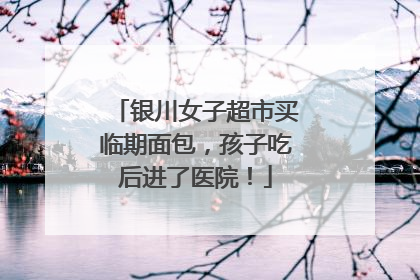 银川女子超市买临期面包，孩子吃后进了医院！