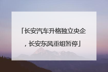 长安汽车升格独立央企，长安东风重组暂停