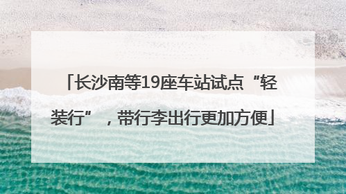 长沙南等19座车站试点“轻装行”，带行李出行更加方便