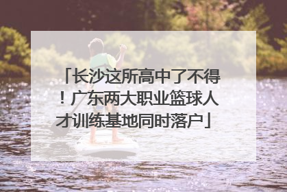 长沙这所高中了不得！广东两大职业篮球人才训练基地同时落户
