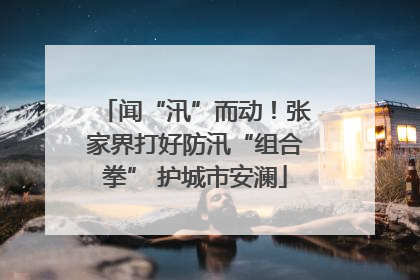 闻“汛”而动！张家界打好防汛“组合拳” 护城市安澜