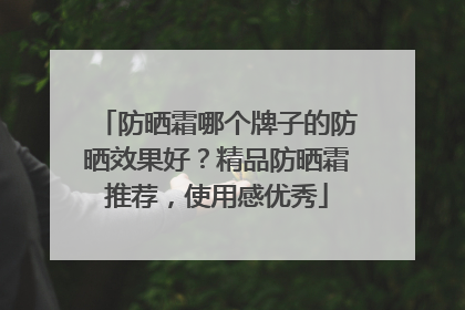 防晒霜哪个牌子的防晒效果好？精品防晒霜推荐，使用感优秀