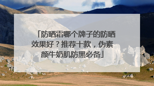 防晒霜哪个牌子的防晒效果好？推荐十款，伪素颜牛奶肌防黑必备