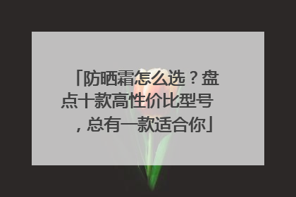 防晒霜怎么选？盘点十款高性价比型号，总有一款适合你
