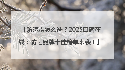 防晒霜怎么选？2025口碑在线：防晒品牌十佳榜单来袭！