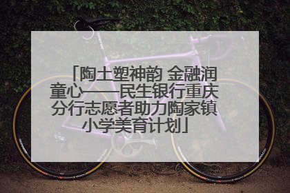 陶土塑神韵 金融润童心——民生银行重庆分行志愿者助力陶家镇小学美育计划