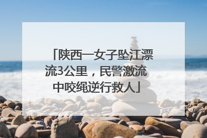 陕西一女子坠江漂流3公里，民警激流中咬绳逆行救人
