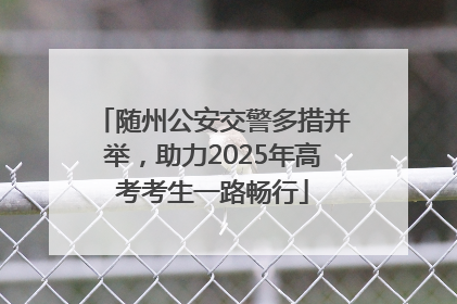 随州公安交警多措并举，助力2025年高考考生一路畅行