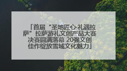 首届“圣地匠心·礼遇拉萨”拉萨游礼文创产品大赛决赛圆满落幕 20强文创佳作绽放雪域文化魅力