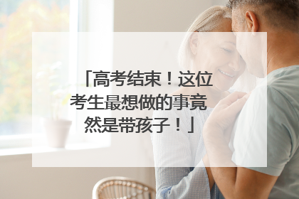 高考结束！这位考生最想做的事竟然是带孩子！