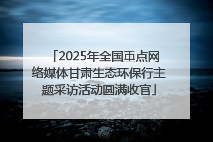 2025年全国重点网络媒体甘肃生态环保行主题采访活动圆满收官