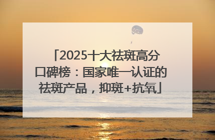 2025十大祛斑高分口碑榜：国家唯一认证的祛斑产品，抑斑+抗氧