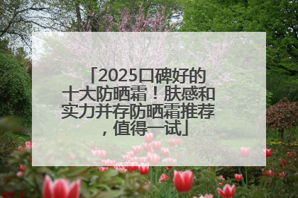 2025口碑好的十大防晒霜！肤感和实力并存防晒霜推荐，值得一试
