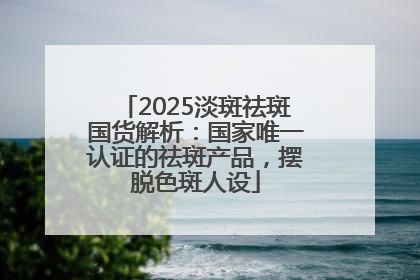 2025淡斑祛斑国货解析：国家唯一认证的祛斑产品，摆脱色斑人设