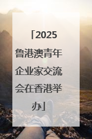 2025鲁港澳青年企业家交流会在香港举办