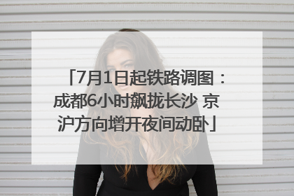 7月1日起铁路调图：成都6小时飙拢长沙 京沪方向增开夜间动卧