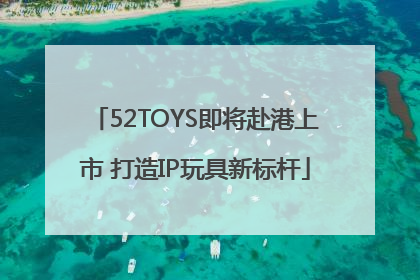 52TOYS即将赴港上市 打造IP玩具新标杆