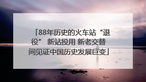 88年历史的火车站“退役” 新站投用 新老交替间见证中国历史发展巨变